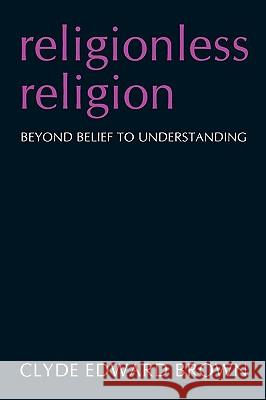 Religionless Religion: Beyond Belief to Understanding Brown, Clyde Edward 9781440130830