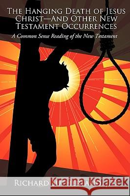 The Hanging Death of Jesus Christ-And Other New Testament Occurrences: A Common Sense Reading of the New Testament Sutherland J. D., Richard 9781440132056