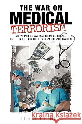 The War on Medical Terrorism : Why Single-Payer Medicare-For-All Is the Cure for the U.S. Healthcare System Les Stettner 9781440158087 iUniverse.com