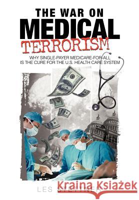 The War on Medical Terrorism : Why Single-Payer Medicare-For-All Is the Cure for the U.S. Healthcare System Stettner Le 9781440158100 iUniverse