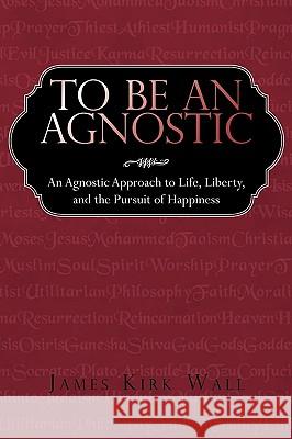 To Be an Agnostic: An Agnostic Approach to Life, Liberty, and the Pursuit of Happiness James Kirk Wall, Kirk Wall 9781440166563 iUniverse