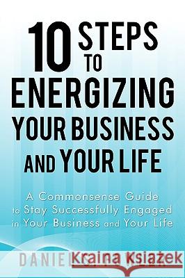 10 Steps to Energizing Your Business and Your Life: A Commonsense Guide to Stay Successfully Engaged in Your Business and Your Life Daniel S. Fowler 9781440169175 iUniverse
