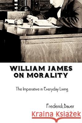 William James on Morality: The Imperative in Everyday Living Bauer, Frederick R. 9781440169311 iUniverse.com