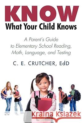 Know What Your Child Knows: A Parent's Guide to Elementary School Reading, Math, Language, and Testing C. E. Crutcher Ed D. 9781440173523 iUniverse