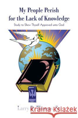 My People Perish for the Lack of Knowledge: Study to Shew Thyself Approved unto God Larry D. Thomas, D. Thomas, Sr. Sr. 9781440178504 iUniverse