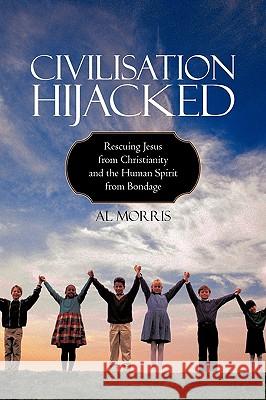 Civilisation Hijacked: Rescuing Jesus from Christianity and the human spirit From Bondage Al Morris 9781440182426 iUniverse