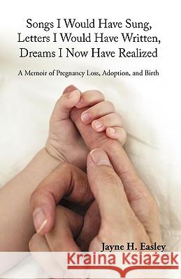 Songs I Would Have Sung, Letters I Would Have Written, Dreams I Now Have Realized: A Memoir of Pregnancy Loss, Adoption, and Birth Jayne H. Easley, H. Easley 9781440191428