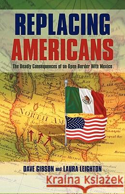 Replacing Americans: The Deadly Consequences of an Open Border With Mexico Dave Gibson and Laura Leighton 9781440193545