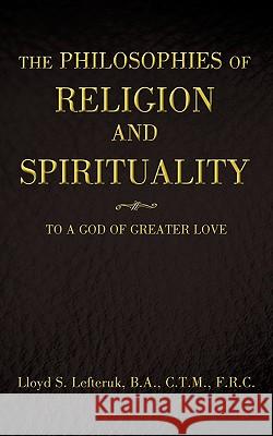 The Philosophies of Religion and Spirituality: To a God of Greater Love Lloyd S. Lefteruk, B. a. C. T. M. 9781440193934 iUniverse