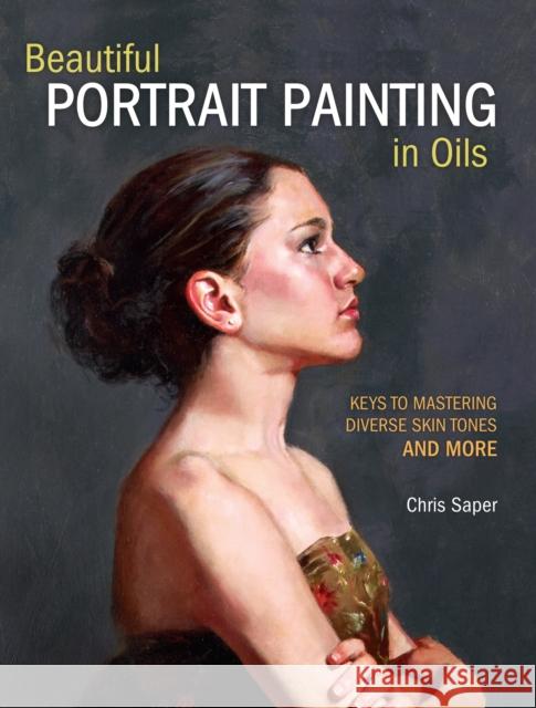 Beautiful Portrait Painting in Oils: Keys to Mastering Diverse Skin Tones and More Chris Saper 9781440349775 North Light Books