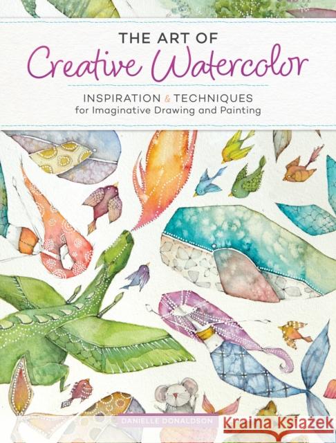 The Art of Creative Watercolor: Inspiration and Techniques for Imaginative Drawing and Painting Danielle Donaldson 9781440350948 North Light Books