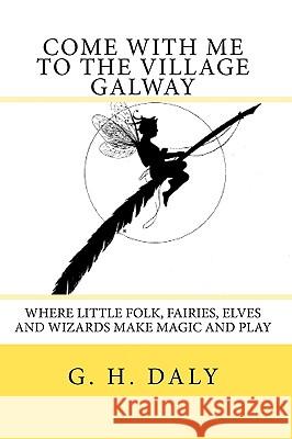 Come With Me To The Village Galway: Where Little Folk, Fairies, Elves And Wizards Make Magic And Play Daly, G. H. 9781440408342