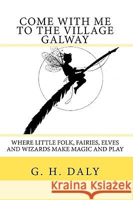 Come With Me To The Village Galway: Where Little Folk, Fairies, Elves And Wizards Make Magic And Play Daly, G. H. 9781440408342 Createspace