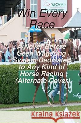 Win Every Race: A Never Before Seen Wagering System Dedicated to Any Kind of Horse Racing (Alternate Cover) Randy W. Brown 9781440420894 