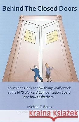 Behind The Closed Doors: An Insider's Look At How Things Really Work At The Nys Workers Comp Board - And How To Fix Them. Berns, Michael T. 9781440453038