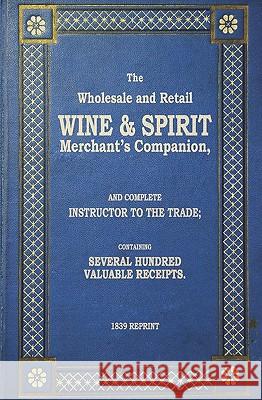 The Wholesale And Retail Wine & Spirit Merchant's Companion - 1839 Reprint: Complete Instructor To The Trade; Containing Several Hundred Valuable Rece Brown, Ross 9781440477348 Createspace
