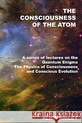 The Consciousness Of The Atom: A Series Of Lectures On The Quantum Enigma, The Physics Of Consciousness And Conscious Evolution Bailey, Alice 9781440485947