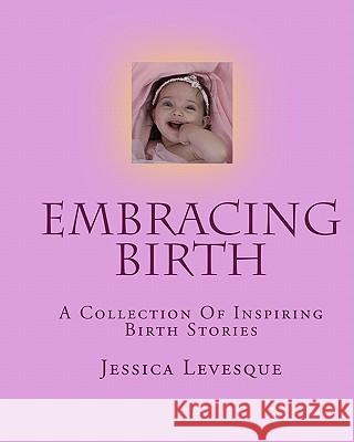 Embracing Birth: A Collection Of Inspiring Birth Stories Levesque, Jessica 9781440489624 Createspace