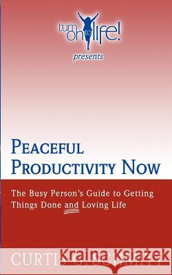 Peaceful Productivity Now: The Busy Person's Guide to Getting Things Done & Loving Life Curtis G. Schmitt 9781440491337 Createspace