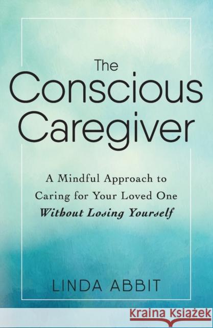The Conscious Caregiver: A Mindful Approach to Caring for Your Loved One Without Losing Yourself Linda Abbit 9781440597732 Adams Media Corporation