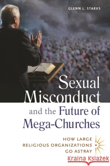 Sexual Misconduct and the Future of Mega-Churches: How Large Religious Organizations Go Astray Glenn L. Starks 9781440803918 Praeger
