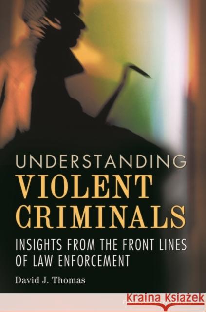 Understanding Violent Criminals: Insights from the Front Lines of Law Enforcement David J. Thomas 9781440829253 Praeger