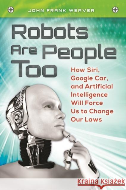 Robots Are People Too: How Siri, Google Car, and Artificial Intelligence Will Force Us to Change Our Laws John Frank Weaver 9781440829451 Praeger
