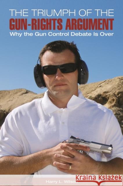 The Triumph of the Gun-Rights Argument: Why the Gun Control Debate Is Over Harry L. Wilson 9781440830358 Praeger