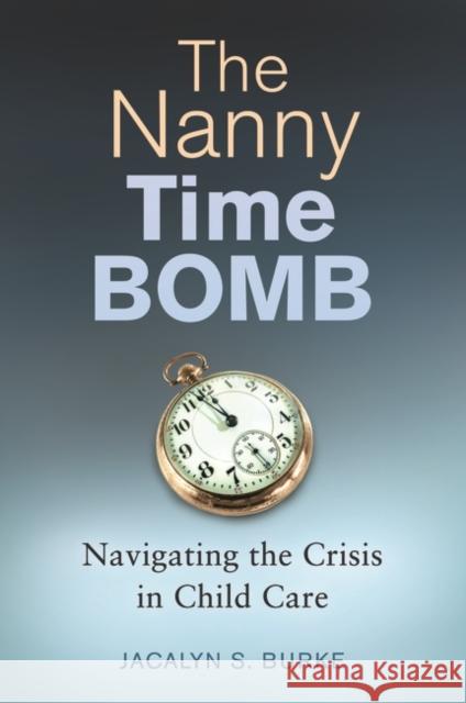 The Nanny Time Bomb: Navigating the Crisis in Child Care Jacalyn S. Burke 9781440835216 Praeger