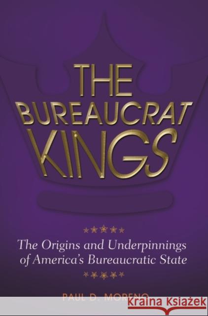 The Bureaucrat Kings: The Origins and Underpinnings of America's Bureaucratic State Paul D. Moreno 9781440839665 Praeger