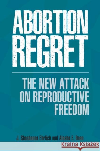 Abortion Regret: The New Attack on Reproductive Freedom J. Shoshanna Ehrlich Alesha Doan 9781440839849 Praeger
