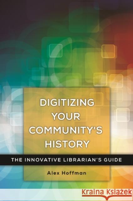 Digitizing Your Community's History: The Innovative Librarian's Guide Alex Hoffman 9781440842405 Libraries Unlimited