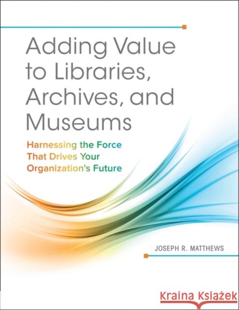 Adding Value to Libraries, Archives, and Museums: Harnessing the Force That Drives Your Organization's Future Joseph R. Matthews 9781440842887 Libraries Unlimited