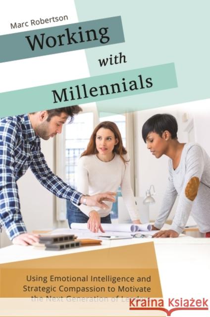 Working with Millennials: Using Emotional Intelligence and Strategic Compassion to Motivate the Next Generation of Leaders Marc Robertson 9781440844126 Praeger