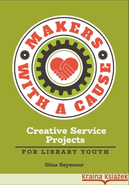 Makers with a Cause: Creative Service Projects for Library Youth Gina Seymour 9781440857287 Libraries Unlimited