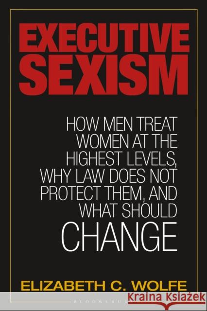 Executive Sexism: How Men Treat Women at the Highest Levels, Why Law Does Not Protect Them, and What Should Change Elizabeth C. Wolfe 9781440859564