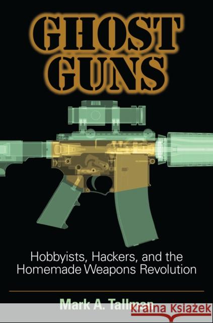 Ghost Guns: Hobbyists, Hackers, and the Homemade Weapons Revolution Mark A. Tallman 9781440865640 Praeger