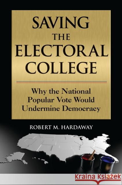 Saving the Electoral College: Why the National Popular Vote Would Undermine Democracy Robert M. Hardaway 9781440869952 Praeger