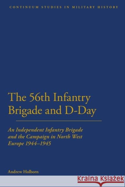 56th Infantry Brigade and D-Day: An Independent Infantry Brigade and the Campaign in North West Europe 1944-1945 Holborn, Andrew 9781441111401