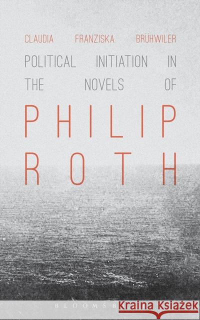 Political Initiation in the Novels of Philip Roth Claudia Franziska Bruhwiler 9781441153210