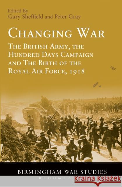 Changing War: The British Army, the Hundred Days Campaign and The Birth of the Royal Air Force, 1918 Professor Gary Sheffield (University of Wolverhampton, UK), Air Commodore (Ret'd) Dr Peter Gray (University of Birmingha 9781441156334