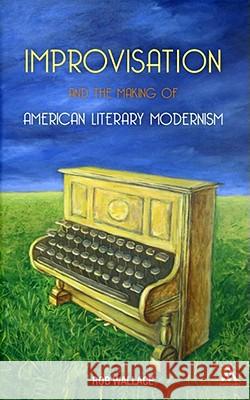 Improvisation and the Making of American Literary Modernism Rob Wallace 9781441169464 Continuum