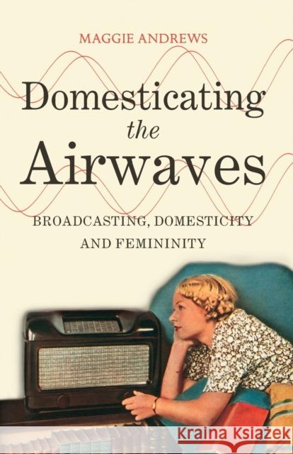 Domesticating the Airwaves: Broadcasting, Domesticity and Femininity Andrews, Maggie 9781441172723