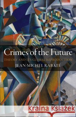 Crimes of the Future: Theory and Its Global Reproduction Jean-Michel Rabate 9781441172877 Bloomsbury Academic