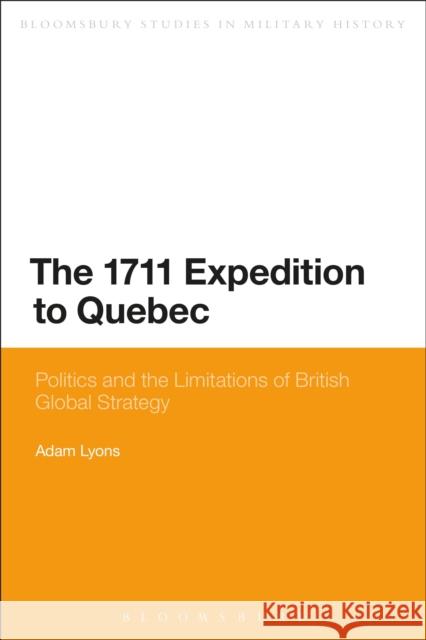 The 1711 Expedition to Quebec: Politics and the Limitations of British Global Strategy Dr Adam Lyons 9781441176448 Bloomsbury Publishing Plc