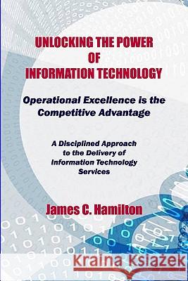 Unlocking The Power Of Information Technology: Operational Excellence Is The Competitive Advantage Hamilton, James 9781441400420