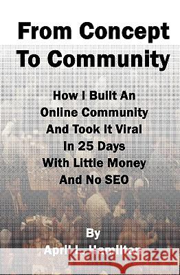 From Concept to Community: How I Built an Online Community and Took It Viral in 25 Days with Little Money and No Seo April L. Hamilton 9781441417589 Createspace