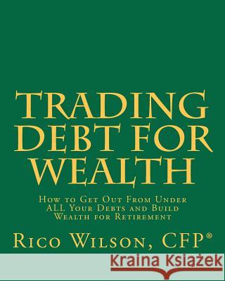 Trading Debt For Wealth: How To Get Out From Under All Your Debts And Build Wealth For Retirement Wilson, Rico 9781441485588 Createspace