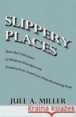 Slippery Places: How The Delusions Of Modern Management Destroyed An American Manufacturing Firm Miller, Jule 9781441491343