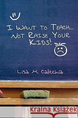 I Want to Teach... Not Raise your Kids! Calicchia, Lisa M. 9781441503206 Xlibris Corporation
